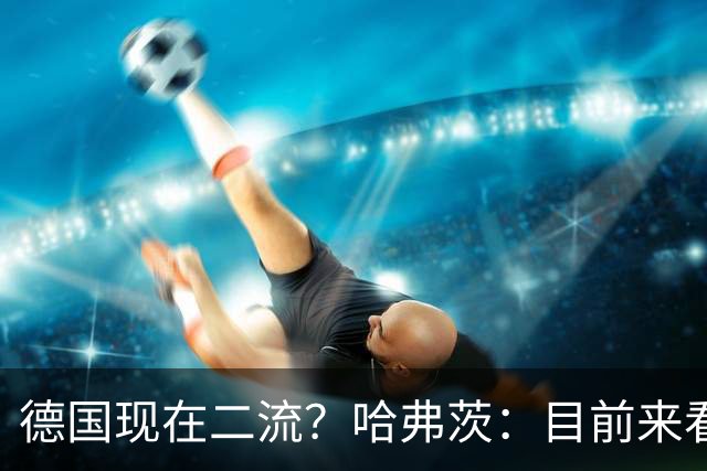 德国现在二流？哈弗茨：目前来看是这样，我们的表现配不上晋级