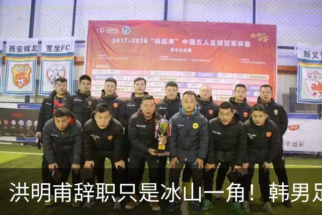 洪明甫辞职只是冰山一角！韩男足负责人低头致歉：我们要刮骨疗毒